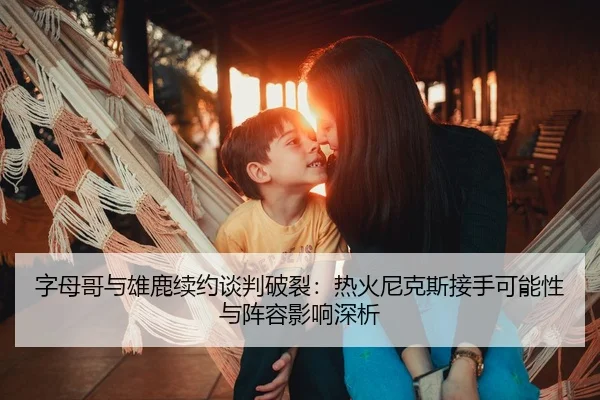字母哥与雄鹿续约谈判破裂：热火尼克斯接手可能性与阵容影响深析